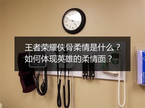 王者荣耀侠骨柔情是什么？如何体现英雄的柔情面？