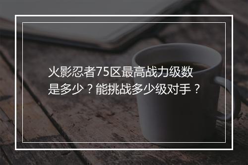 火影忍者75区最高战力级数是多少？能挑战多少级对手？