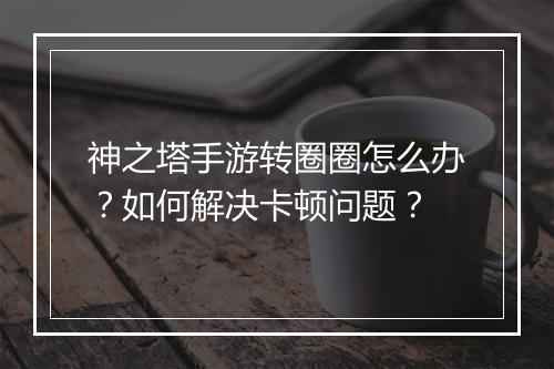 神之塔手游转圈圈怎么办？如何解决卡顿问题？