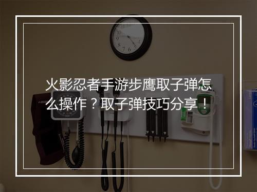 火影忍者手游步鹰取子弹怎么操作？取子弹技巧分享！