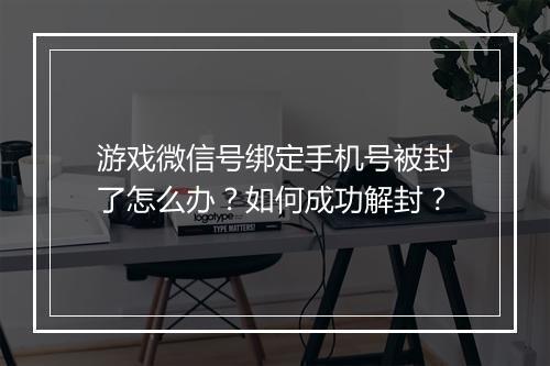 游戏微信号绑定手机号被封了怎么办？如何成功解封？