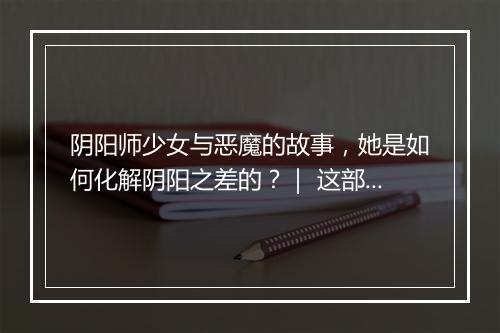 阴阳师少女与恶魔的故事，她是如何化解阴阳之差的？｜ 这部动画为何如此吸引人？