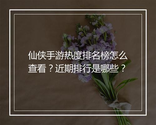 仙侠手游热度排名榜怎么查看?近期排行是哪些?