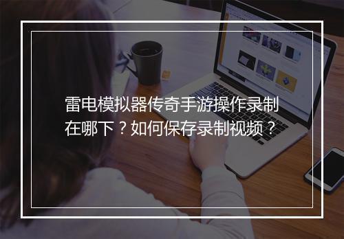 雷电模拟器传奇手游操作录制在哪下？如何保存录制视频？