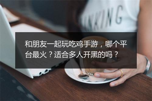 和朋友一起玩吃鸡手游,哪个平台最火?适合多人开黑的吗?