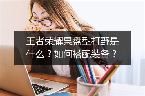 王者荣耀果盘型打野是什么？如何搭配装备？