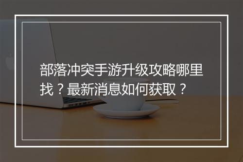 部落冲突手游升级攻略哪里找?最新消息如何获取?
