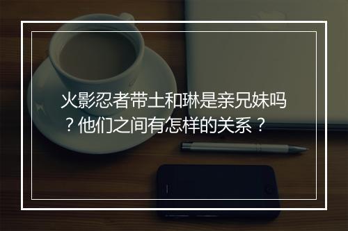 火影忍者带土和琳是亲兄妹吗？他们之间有怎样的关系？