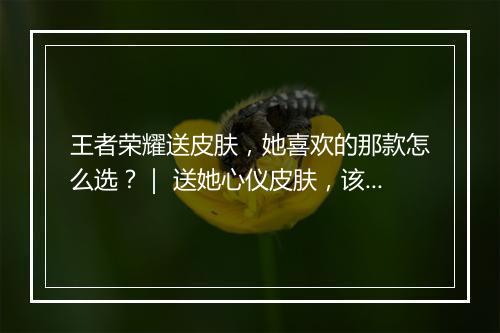 王者荣耀送皮肤,她喜欢的那款怎么选?| 送她心仪皮肤,该选哪个?