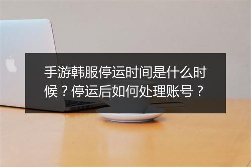 手游韩服停运时间是什么时候？停运后如何处理账号？
